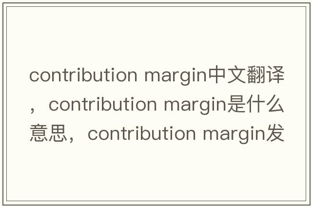 contribution margin中文翻譯，contribution margin是什么意思，contribution margin發(fā)音、用法及例句