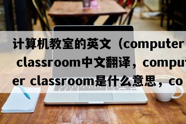 計算機教室的英文（computer classroom中文翻譯，computer classroom是什么意思，computer classroom發(fā)音、用法及例句）