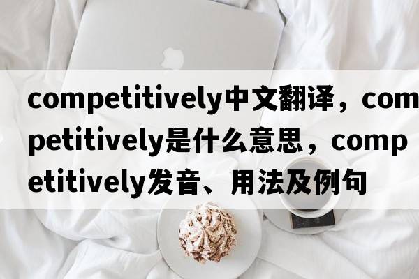 competitively中文翻譯，competitively是什么意思，competitively發(fā)音、用法及例句