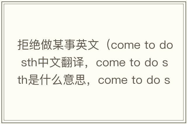 拒絕做某事英文（come to do sth中文翻譯，come to do sth是什么意思，come to do sth發(fā)音、用法及例句）