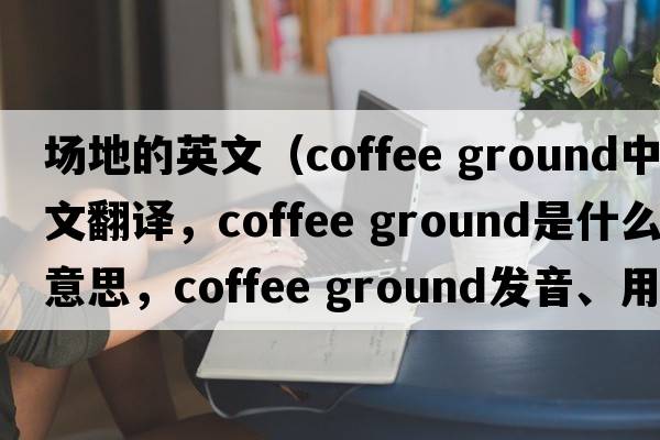 場(chǎng)地的英文（coffee ground中文翻譯，coffee ground是什么意思，coffee ground發(fā)音、用法及例句）