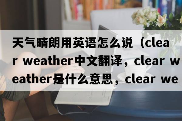 天氣晴朗用英語(yǔ)怎么說(shuō)（clear weather中文翻譯，clear weather是什么意思，clear weather發(fā)音、用法及例句）
