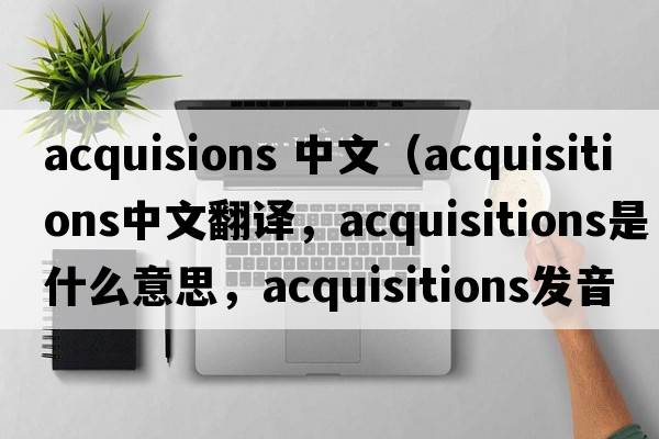acquisions 中文（acquisitions中文翻譯，acquisitions是什么意思，acquisitions發(fā)音、用法及例句）