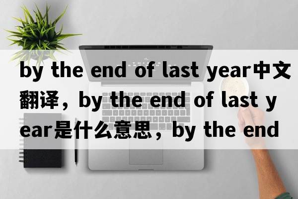 by the end of last year中文翻譯，by the end of last year是什么意思，by the end of last year發(fā)音、用法及例句