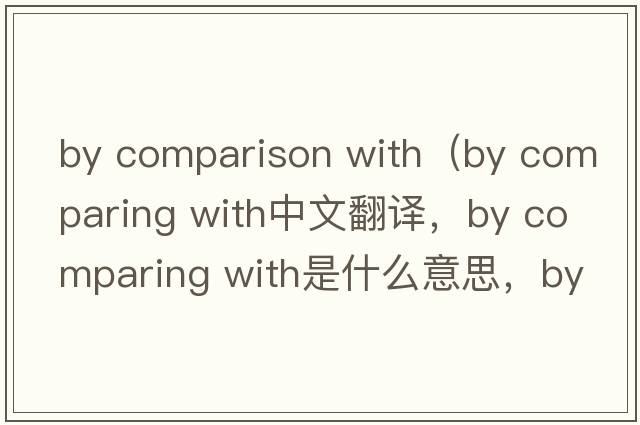 by comparison with（by comparing with中文翻譯，by comparing with是什么意思，by comparing with發(fā)音、用法及例句）