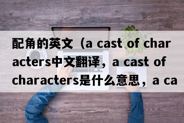 配角的英文（a cast of characters中文翻譯，a cast of characters是什么意思，a cast of characters發(fā)音、用法及例句）