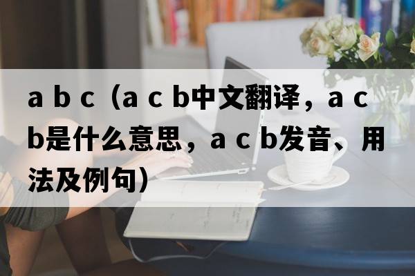 a b c（a c b中文翻譯，a c b是什么意思，a c b發(fā)音、用法及例句）