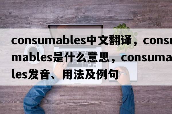 consumables中文翻譯，consumables是什么意思，consumables發(fā)音、用法及例句