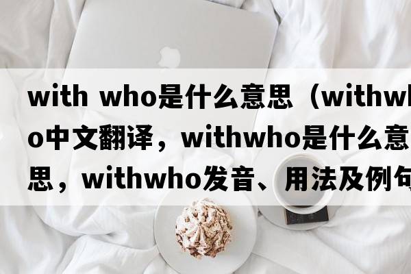 with who是什么意思（withwho中文翻譯，withwho是什么意思，withwho發(fā)音、用法及例句）