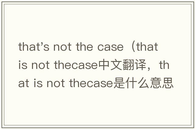 that's not the case（that is not thecase中文翻譯，that is not thecase是什么意思，that is not thecase發(fā)音、用法及例