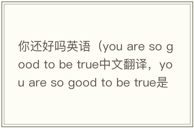 你還好嗎英語(yǔ)（you are so good to be true中文翻譯，you are so good to be true是什么意思，you are so good to be true發(fā)音、用