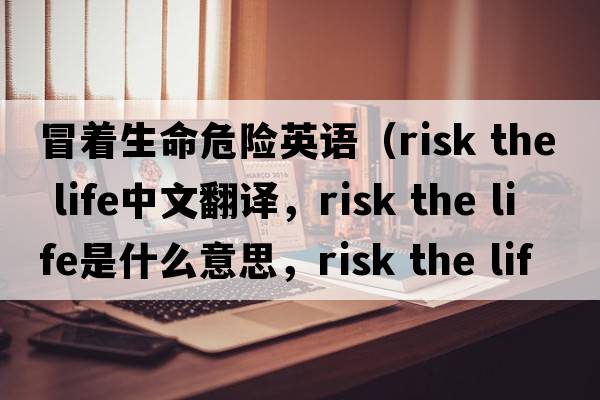 冒著(zhù)生命危險英語(yǔ)（risk the life中文翻譯，risk the life是什么意思，risk the life發(fā)音、用法及例句）