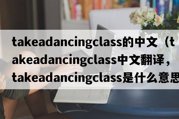 takeadancingclass的中文（takeadancingclass中文翻譯，takeadancingclass是什么意思，takeadancingclass發(fā)音、用法及例句）