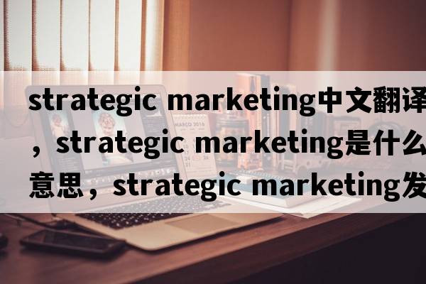 strategic marketing中文翻譯，strategic marketing是什么意思，strategic marketing發(fā)音、用法及例句