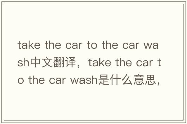 take the car to the car wash中文翻譯，take the car to the car wash是什么意思，take the car to the car wash發(fā)音、用法