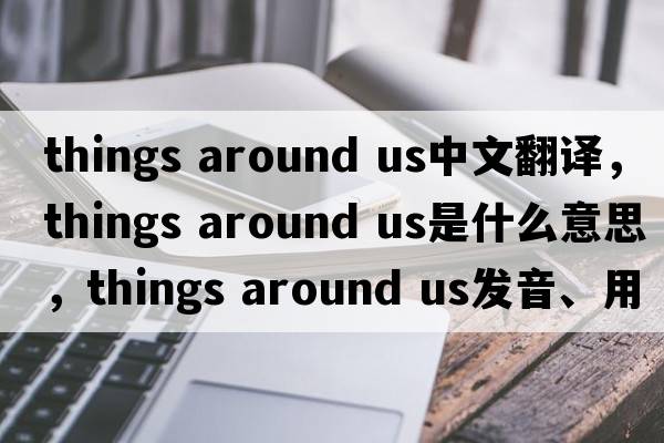 things around us中文翻譯，things around us是什么意思，things around us發(fā)音、用法及例句