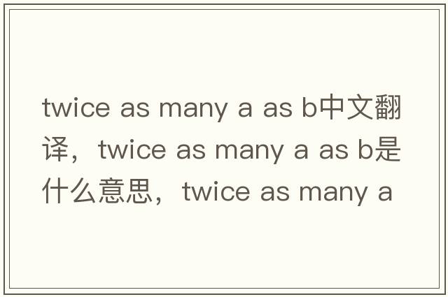 twice as many a as b中文翻譯，twice as many a as b是什么意思，twice as many a as b發(fā)音、用法及例句