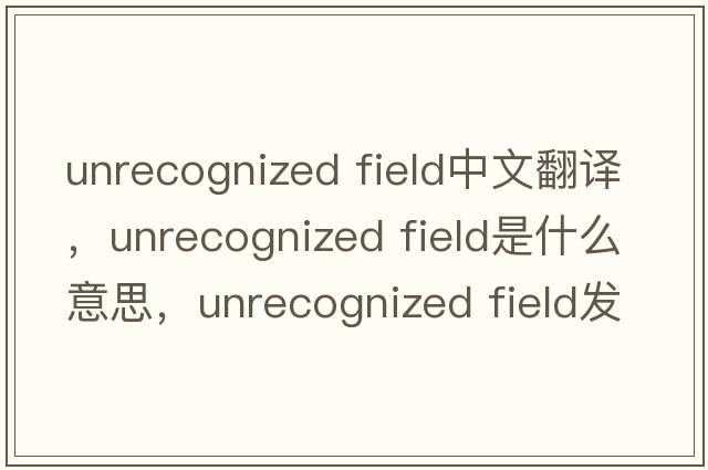 unrecognized field中文翻譯，unrecognized field是什么意思，unrecognized field發(fā)音、用法及例句