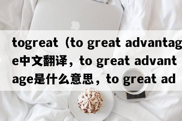 togreat（to great advantage中文翻譯，to great advantage是什么意思，to great advantage發(fā)音、用法及例句）