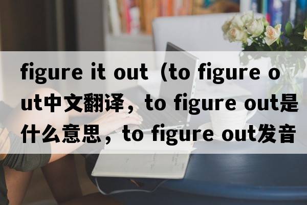 figure it out（to figure out中文翻譯，to figure out是什么意思，to figure out發(fā)音、用法及例句）