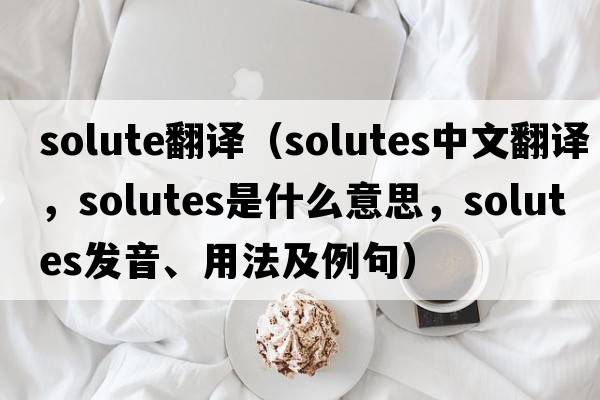 solute翻譯（Solutes中文翻譯，Solutes是什么意思，Solutes發(fā)音、用法及例句）