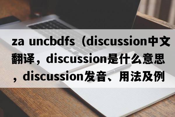 za uncbdfs（discussion中文翻譯，discussion是什么意思，discussion發(fā)音、用法及例句）