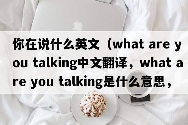 你在說(shuō)什么英文（what are you talking中文翻譯，what are you talking是什么意思，what are you talking發(fā)音、用法及例句）