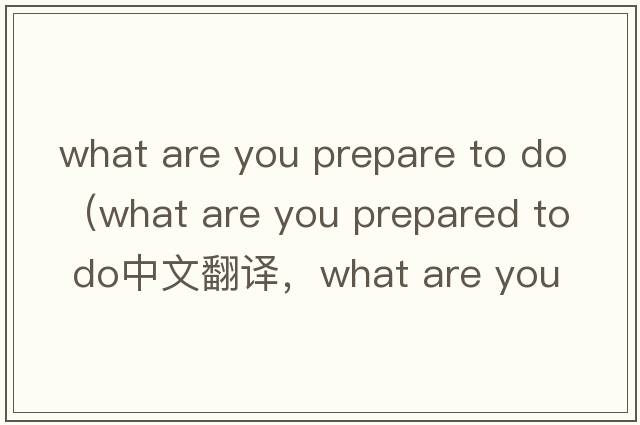 what are you prepare to do（what are you prepared to do中文翻譯，what are you prepared to do是什么意思，what are
