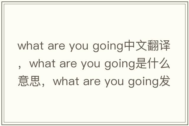 what are you going中文翻譯，what are you going是什么意思，what are you going發(fā)音、用法及例句