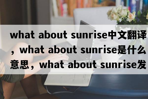 what about sunrise中文翻譯，what about sunrise是什么意思，what about sunrise發(fā)音、用法及例句