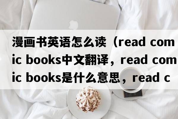 漫畫(huà)書(shū)英語(yǔ)怎么讀（read comic books中文翻譯，read comic books是什么意思，read comic books發(fā)音、用法及例句）