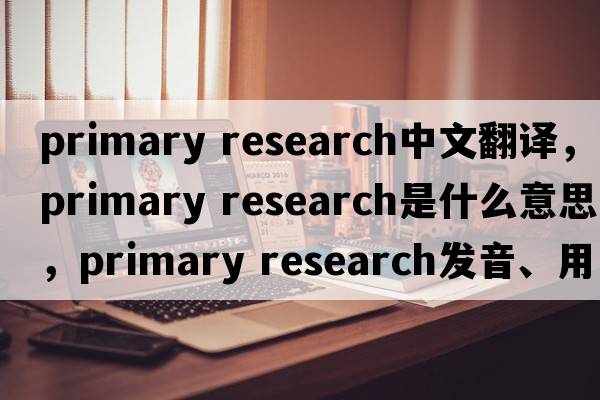 primary research中文翻譯，primary research是什么意思，primary research發(fā)音、用法及例句