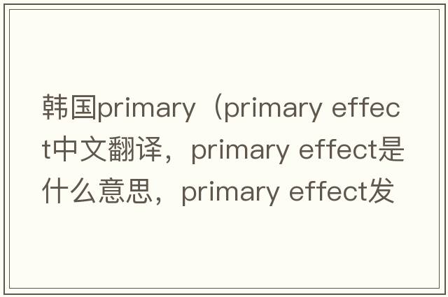 韓國primary（primary effect中文翻譯，primary effect是什么意思，primary effect發(fā)音、用法及例句）