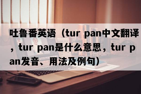 吐魯番英語(yǔ)（tur pan中文翻譯，tur pan是什么意思，tur pan發(fā)音、用法及例句）