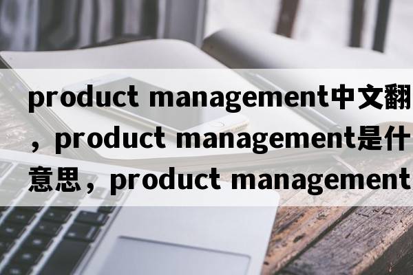 product management中文翻譯，product management是什么意思，product management發(fā)音、用法及例句