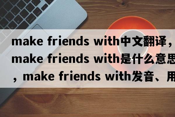 make friends with中文翻譯，make friends with是什么意思，make friends with發(fā)音、用法及例句