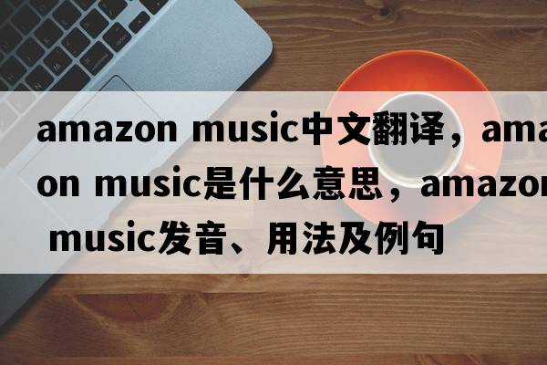 amazon music中文翻譯，amazon music是什么意思，amazon music發(fā)音、用法及例句
