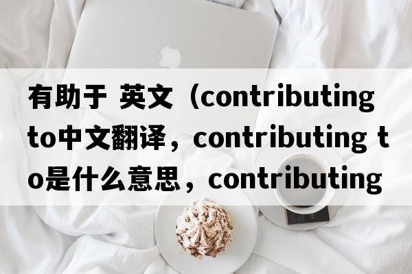 有助于 英文（contributing to中文翻譯，contributing to是什么意思，contributing to發(fā)音、用法及例句）