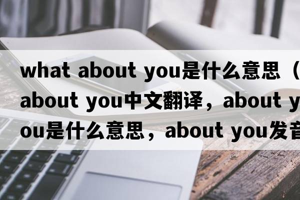 what about you是什么意思（about you中文翻譯，about you是什么意思，about you發(fā)音、用法及例句）