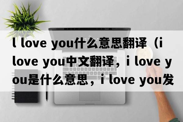 l love you什么意思翻譯（I love you中文翻譯，I love you是什么意思，I love you發(fā)音、用法及例句）