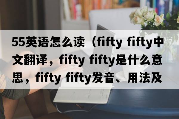 55英語(yǔ)怎么讀（fifty fifty中文翻譯，fifty fifty是什么意思，fifty fifty發(fā)音、用法及例句）