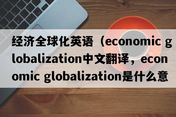 經(jīng)濟全球化英語(yǔ)（economic globalization中文翻譯，economic globalization是什么意思，economic globalization發(fā)音、用法及例句）