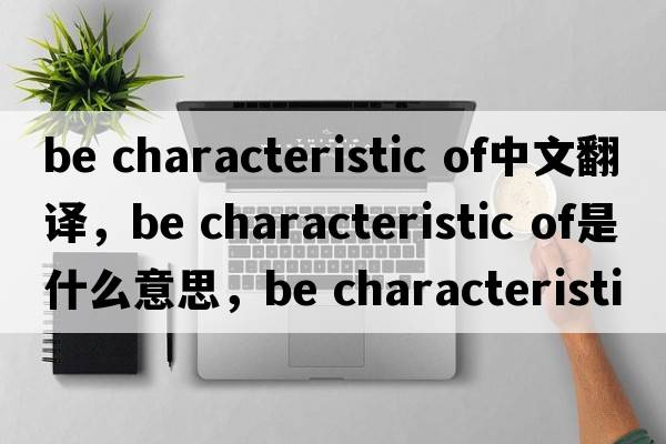 be characteristic of中文翻譯，be characteristic of是什么意思，be characteristic of發(fā)音、用法及例句