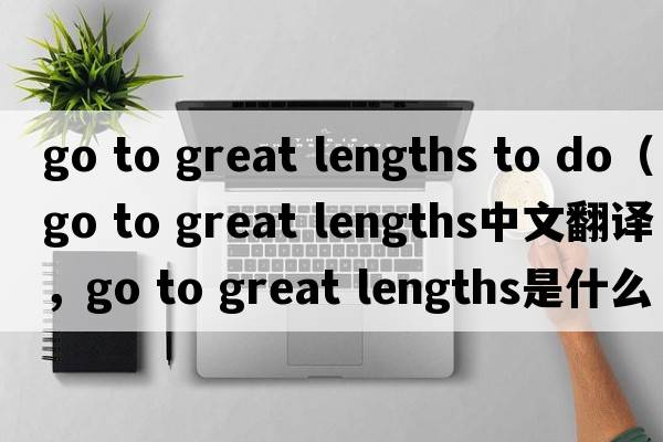 go to great lengths to do（go to great lengths中文翻譯，go to great lengths是什么意思，go to great lengths發(fā)音、用法及