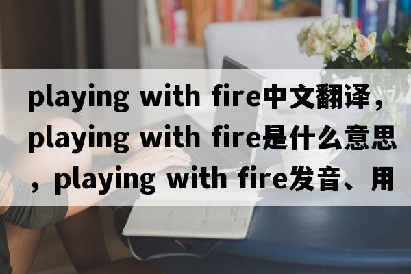 playing with fire中文翻譯，playing with fire是什么意思，playing with fire發(fā)音、用法及例句
