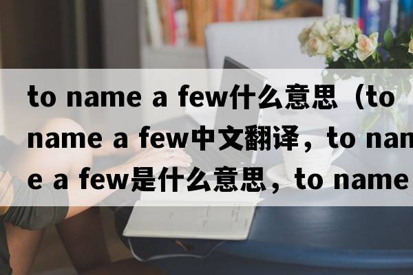 to name a few什么意思（to name a few中文翻譯，to name a few是什么意思，to name a few發(fā)音、用法及例句）