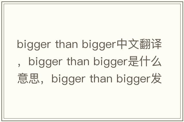 bigger than bigger中文翻譯，bigger than bigger是什么意思，bigger than bigger發(fā)音、用法及例句