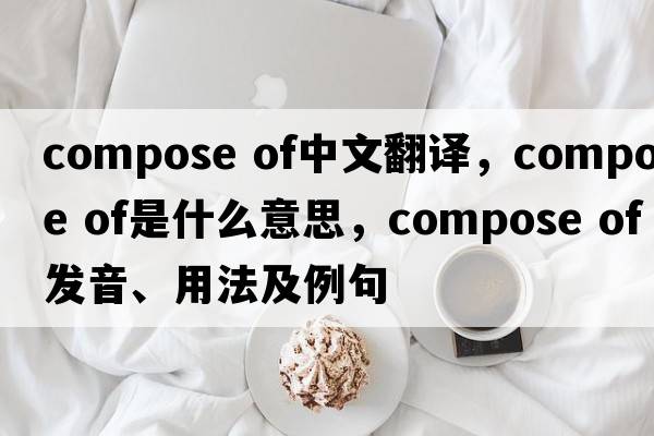 compose of中文翻譯，compose of是什么意思，compose of發(fā)音、用法及例句