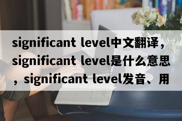 significant level中文翻譯，significant level是什么意思，significant level發(fā)音、用法及例句