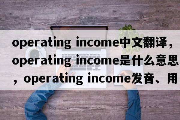 operating income中文翻譯，operating income是什么意思，operating income發(fā)音、用法及例句